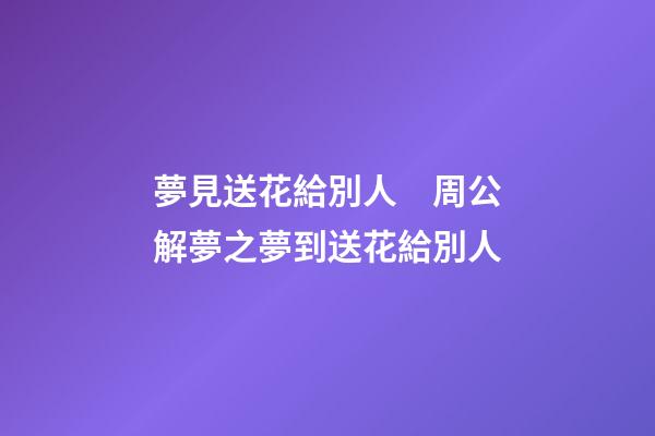 夢見送花給別人　周公解夢之夢到送花給別人